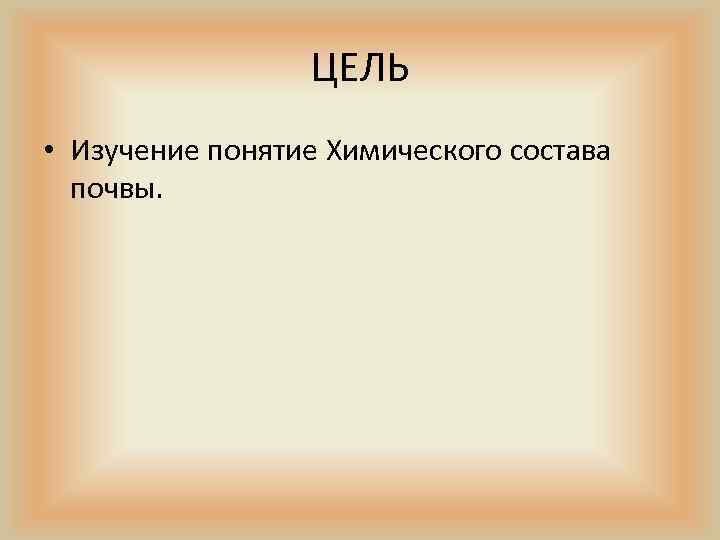 ЦЕЛЬ • Изучение понятие Химического состава почвы. 