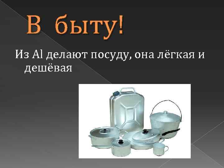 В быту! Из Al делают посуду, она лёгкая и дешёвая 