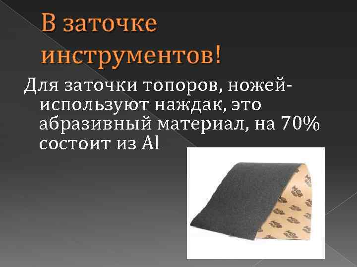 В заточке инструментов! Для заточки топоров, ножейиспользуют наждак, это абразивный материал, на 70% состоит