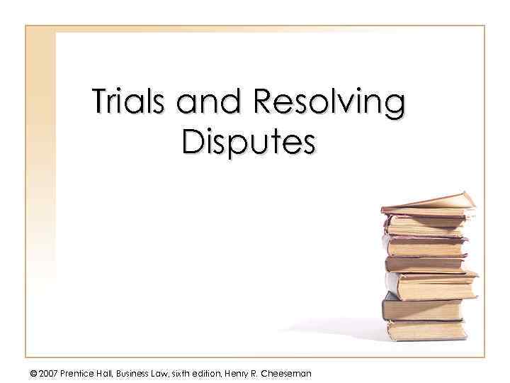 Trials and Resolving Disputes © 2007 Prentice Hall, Business Law, sixth edition, Henry R.