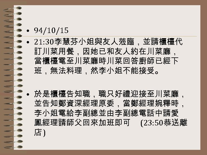  • 94/10/15 • 21: 30李慧芬小姐與友人蒞臨，並請櫃檯代 訂川菜用餐，因她已和友人約在川菜廳， 當櫃檯電至川菜廳時川菜回答廚師已經下 班，無法料理，然李小姐不能接受。 • 於是櫃檯告知職，職只好禮迎接至川菜廳， 並告知鄭資深經理原委，當鄭經理婉釋時， 李小姐電給李副總並由李副總電話中請愛 鳳經理請師父回來加班即可