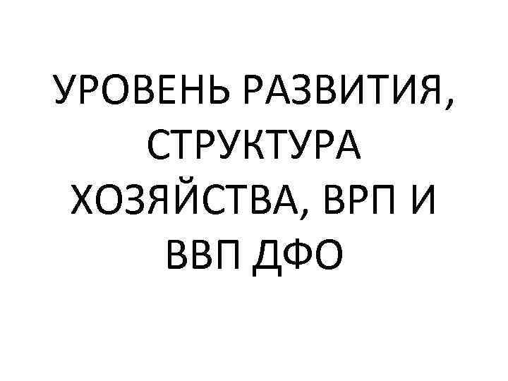 УРОВЕНЬ РАЗВИТИЯ, СТРУКТУРА ХОЗЯЙСТВА, ВРП И ВВП ДФО 