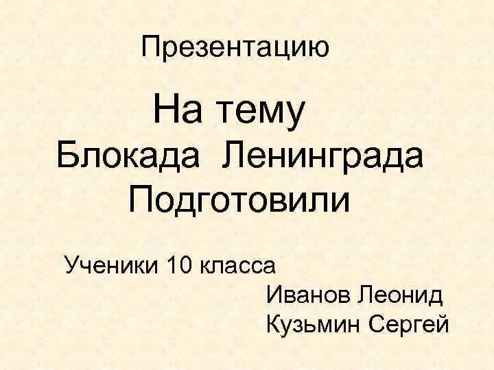 Презентацию На тему Блокада Ленинграда Подготовили Ученики 10 класса Иванов Леонид Кузьмин Сергей 