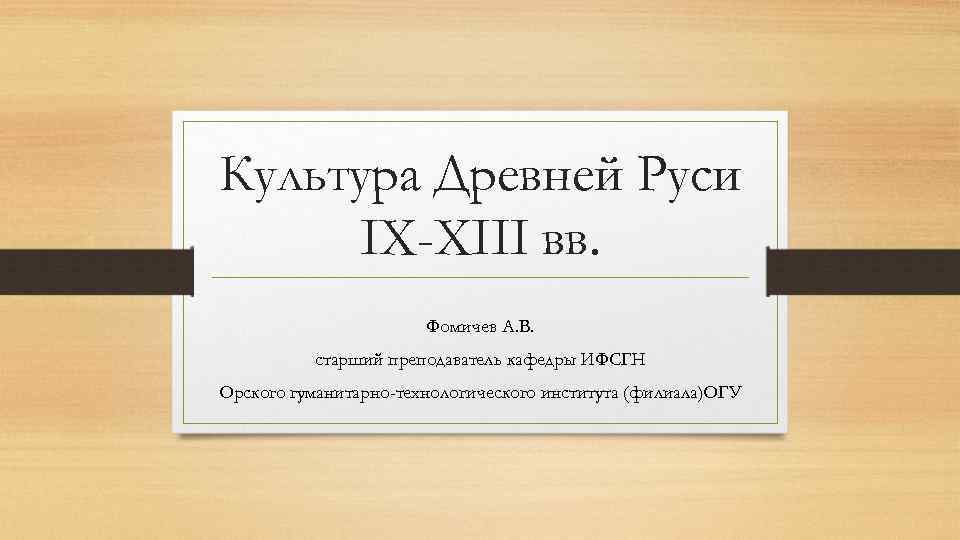 Культура Древней Руси IX-XIII вв. Фомичев А. В. старший преподаватель кафедры ИФСГН Орского гуманитарно-технологического