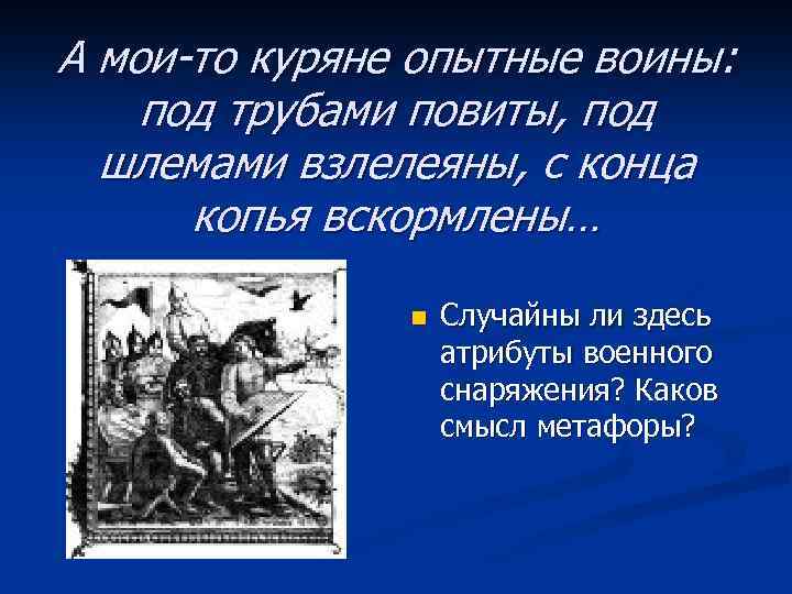 А мои-то куряне опытные воины: под трубами повиты, под шлемами взлелеяны, с конца копья