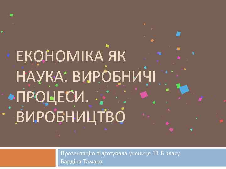 ЕКОНОМІКА ЯК НАУКА. ВИРОБНИЧІ ПРОЦЕСИ. ВИРОБНИЦТВО Презентацію підготувала учениця 11 -Б класу Бардіна Тамара