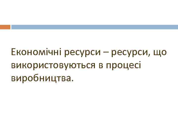 Економічні ресурси – ресурси, що використовуються в процесі виробництва. 