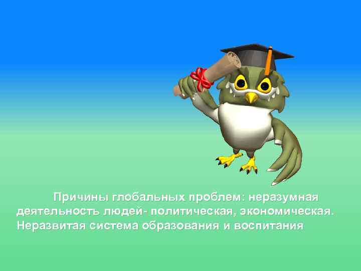 Причины глобальных проблем: неразумная деятельность людей- политическая, экономическая. Неразвитая система образования и воспитания 