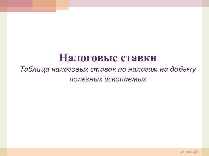 Налоговые ставки Таблица налоговых ставок по налогам на добычу полезных ископаемых Шатская И. И.