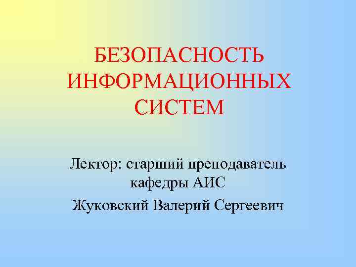 БЕЗОПАСНОСТЬ ИНФОРМАЦИОННЫХ СИСТЕМ Лектор: старший преподаватель кафедры АИС Жуковский Валерий Сергеевич 
