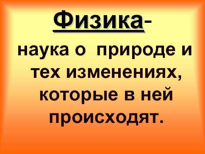 Физика наука о природе и тех изменениях, которые в ней происходят. 