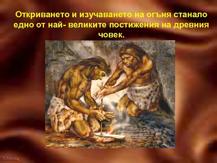 Откриването и изучаването на огъня станало едно от най- великите постижения на древния човек.