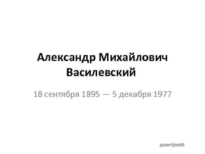 Александр Михайлович Василевский 18 сентября 1895 — 5 декабря 1977 дмитриев 
