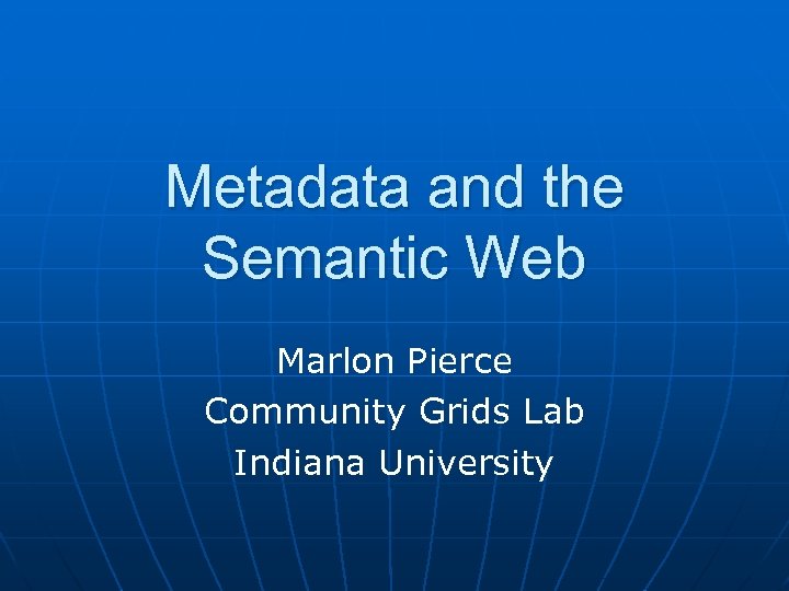 Metadata and the Semantic Web Marlon Pierce Community Grids Lab Indiana University 