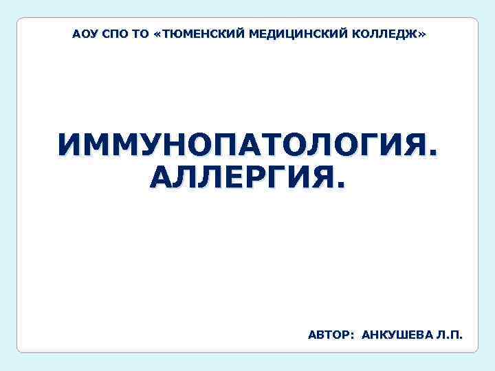 АОУ СПО ТО «ТЮМЕНСКИЙ МЕДИЦИНСКИЙ КОЛЛЕДЖ» ИММУНОПАТОЛОГИЯ. АЛЛЕРГИЯ. АВТОР: АНКУШЕВА Л. П. 