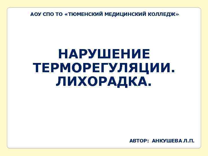 АОУ СПО ТО «ТЮМЕНСКИЙ МЕДИЦИНСКИЙ КОЛЛЕДЖ» НАРУШЕНИЕ ТЕРМОРЕГУЛЯЦИИ. ЛИХОРАДКА. АВТОР: АНКУШЕВА Л. П. 