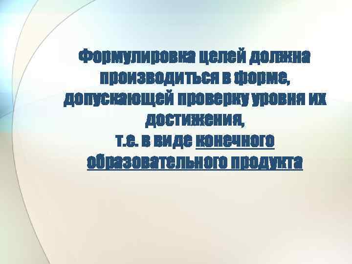 Формулировка целей должна производиться в форме, допускающей проверку уровня их достижения, т. е. в