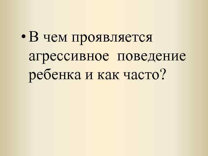  • В чем проявляется агрессивное поведение ребенка и как часто? 