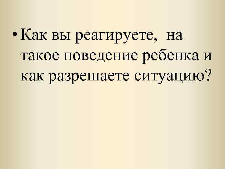  • Как вы реагируете, на такое поведение ребенка и как разрешаете ситуацию? 