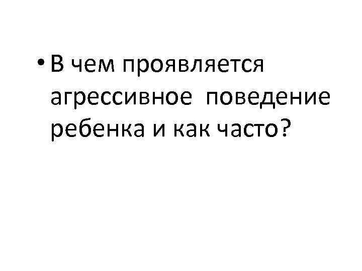  • В чем проявляется агрессивное поведение ребенка и как часто? 