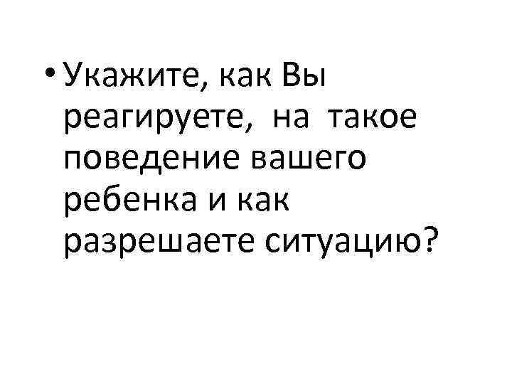  • Укажите, как Вы реагируете, на такое поведение вашего ребенка и как разрешаете