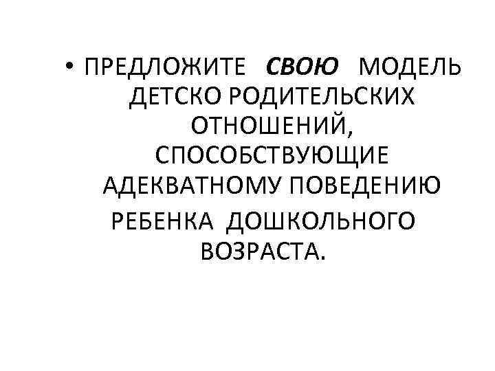  • ПРЕДЛОЖИТЕ СВОЮ МОДЕЛЬ ДЕТСКО РОДИТЕЛЬСКИХ ОТНОШЕНИЙ, СПОСОБСТВУЮЩИЕ АДЕКВАТНОМУ ПОВЕДЕНИЮ РЕБЕНКА ДОШКОЛЬНОГО ВОЗРАСТА.