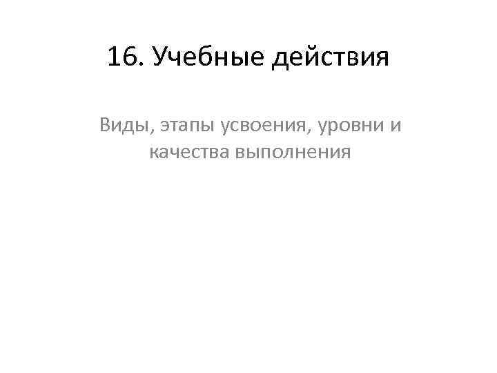 16. Учебные действия Виды, этапы усвоения, уровни и качества выполнения 