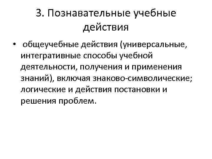 3. Познавательные учебные действия • общеучебные действия (универсальные, интегративные способы учебной деятельности, получения и