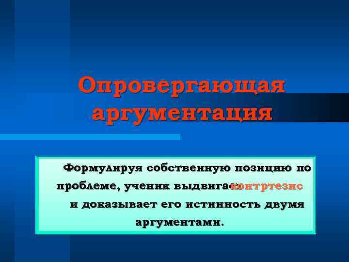 Опровергающая аргументация Формулируя собственную позицию по проблеме, ученик выдвигает контртезис и доказывает его истинность