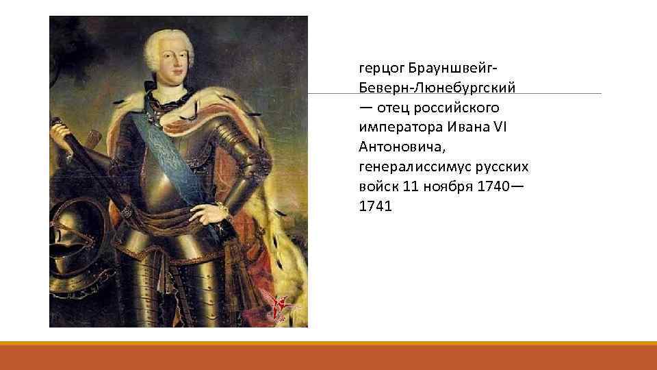 герцог Брауншвейг. Беверн-Люнебургский — отец российского императора Ивана VI Антоновича, генералиссимус русских войск 11