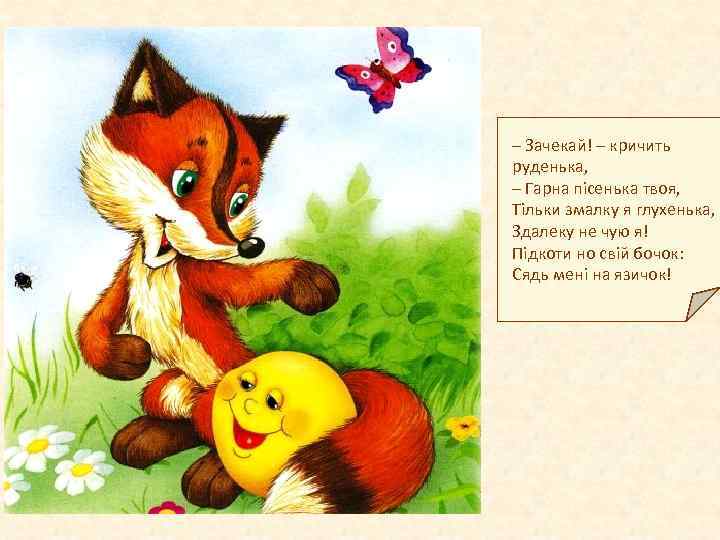 – Зачекай! – кричить руденька, – Гарна пісенька твоя, Тільки змалку я глухенька, Здалеку