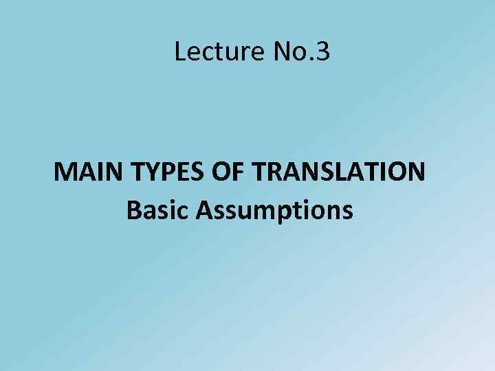 Lecture No. 3 MAIN TYPES OF TRANSLATION Basic Assumptions 