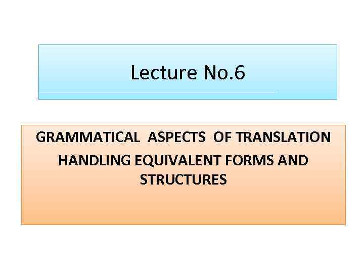 Lecture No. 6 GRAMMATICAL ASPECTS OF TRANSLATION HANDLING EQUIVALENT FORMS AND STRUCTURES 