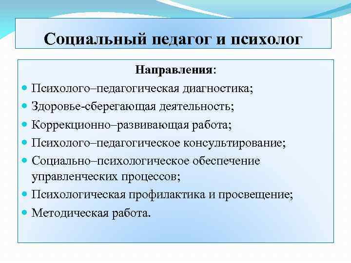 Социальный педагог и психолог Направления: Психолого–педагогическая диагностика; Здоровье-сберегающая деятельность; Коррекционно–развивающая работа; Психолого–педагогическое консультирование; Социально–психологическое
