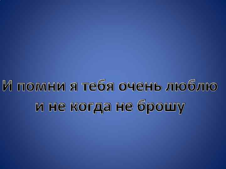 И помни я тебя очень люблю и не когда не брошу 