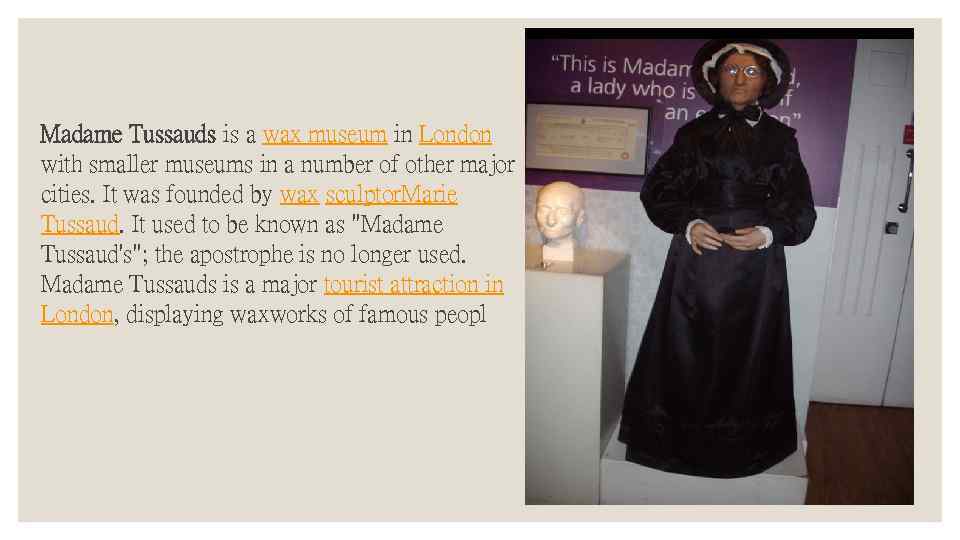 Madame Tussauds is a wax museum in London with smaller museums in a number