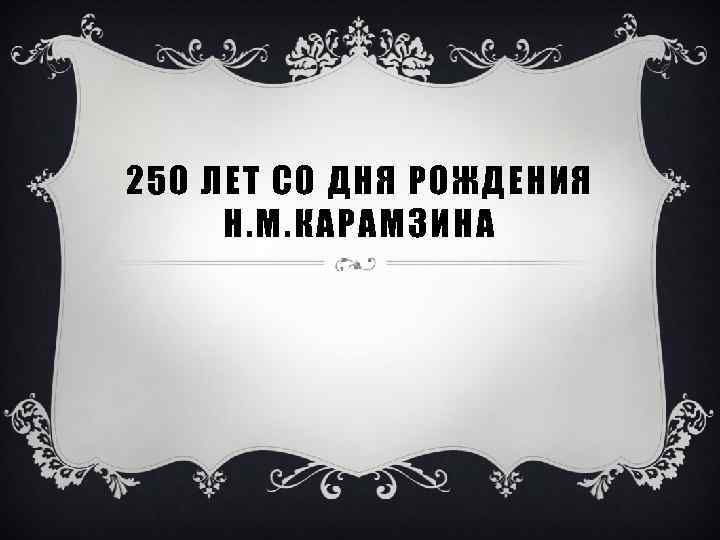 250 ЛЕТ СО ДНЯ РОЖДЕНИЯ Н. М. КАРАМЗИНА 