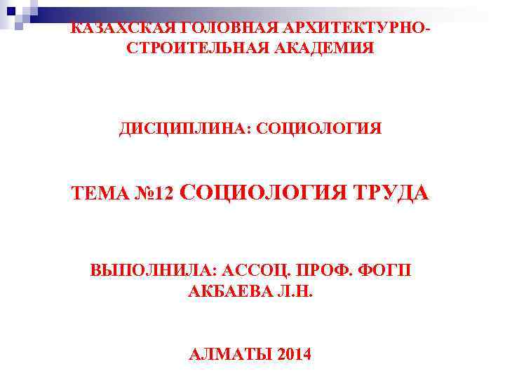 КАЗАХСКАЯ ГОЛОВНАЯ АРХИТЕКТУРНОСТРОИТЕЛЬНАЯ АКАДЕМИЯ ДИСЦИПЛИНА: СОЦИОЛОГИЯ ТЕМА № 12 СОЦИОЛОГИЯ ТРУДА ВЫПОЛНИЛА: АССОЦ. ПРОФ.