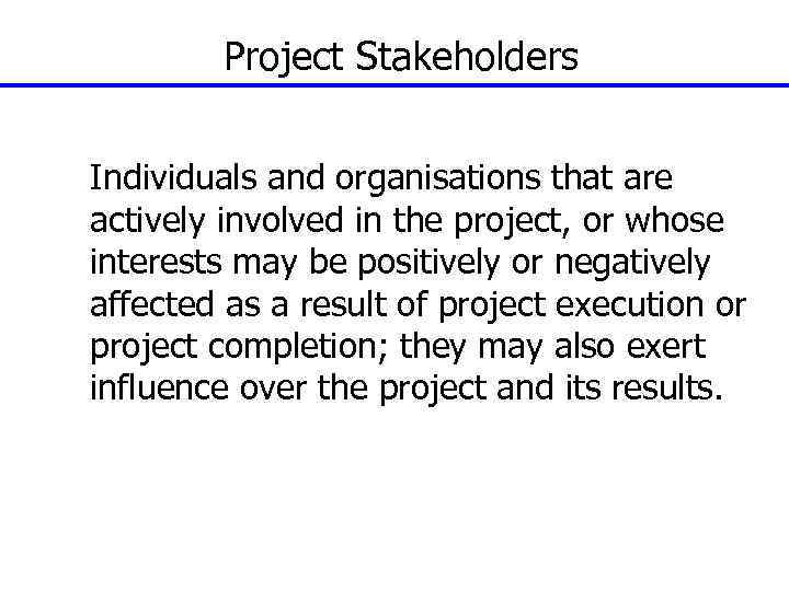 Project Stakeholders Individuals and organisations that are actively involved in the project, or whose