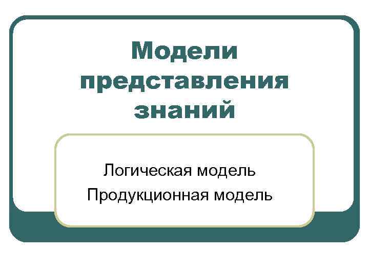 Модели представления знаний Логическая модель Продукционная модель 