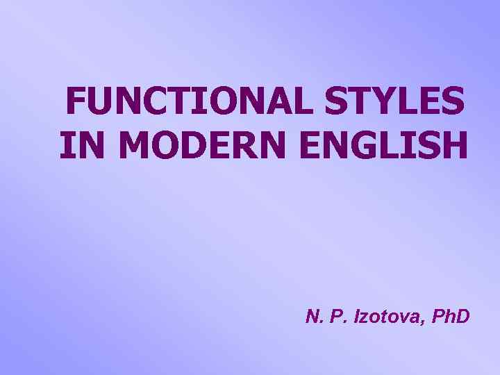 FUNCTIONAL STYLES IN MODERN ENGLISH N. P. Izotova, Ph. D 