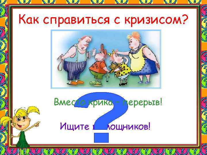 Как справиться с кризисом? Вместо крика – перерыв! Ищите помощников! 