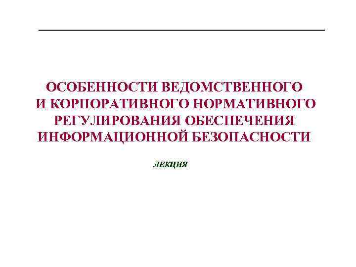 ОСОБЕННОСТИ ВЕДОМСТВЕННОГО И КОРПОРАТИВНОГО НОРМАТИВНОГО РЕГУЛИРОВАНИЯ ОБЕСПЕЧЕНИЯ ИНФОРМАЦИОННОЙ БЕЗОПАСНОСТИ ЛЕКЦИЯ 