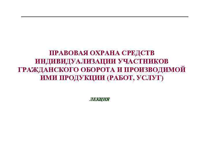 ПРАВОВАЯ ОХРАНА СРЕДСТВ ИНДИВИДУАЛИЗАЦИИ УЧАСТНИКОВ ГРАЖДАНСКОГО ОБОРОТА И ПРОИЗВОДИМОЙ ИМИ ПРОДУКЦИИ (РАБОТ, УСЛУГ) ЛЕКЦИЯ