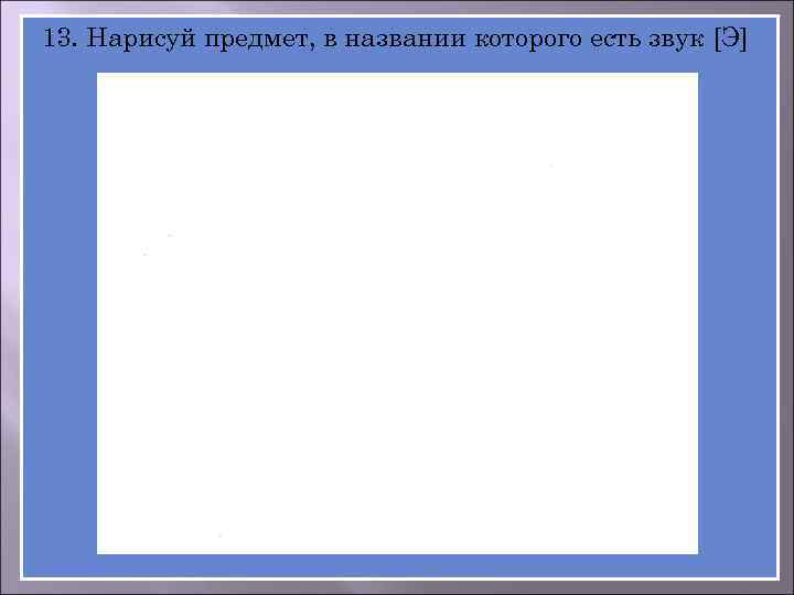 13. Нарисуй предмет, в названии которого есть звук [Э] 