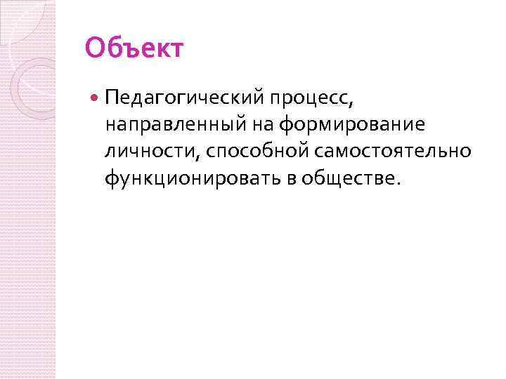 Объект Педагогический процесс, направленный на формирование личности, способной самостоятельно функционировать в обществе. 