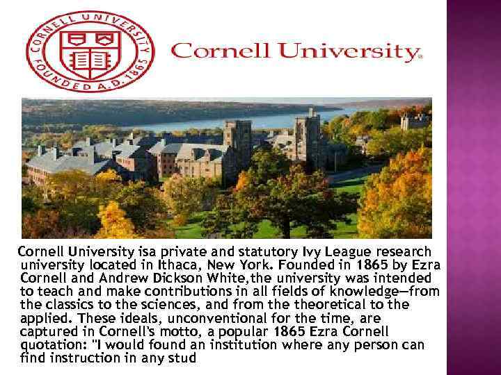 Cornell University isa private and statutory Ivy League research university located in Ithaca, New