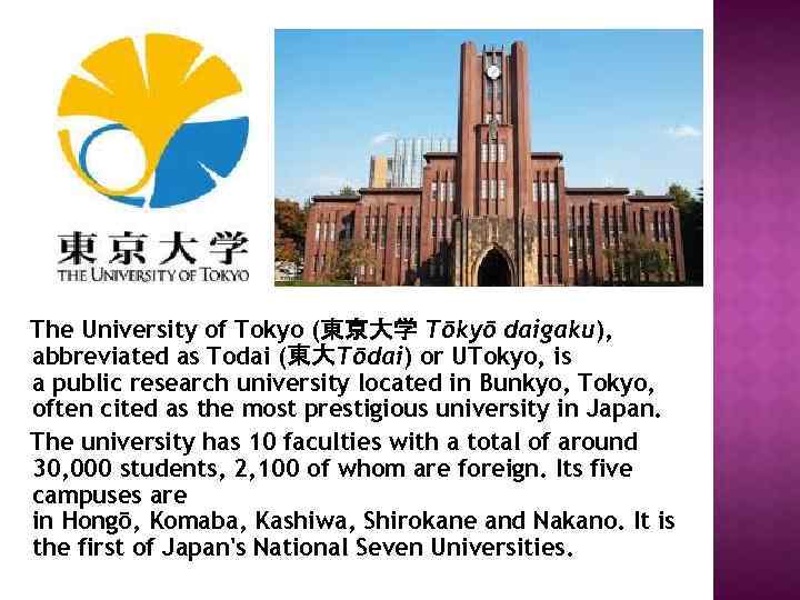 The University of Tokyo (東京大学 Tōkyō daigaku), abbreviated as Todai (東大Tōdai) or UTokyo, is