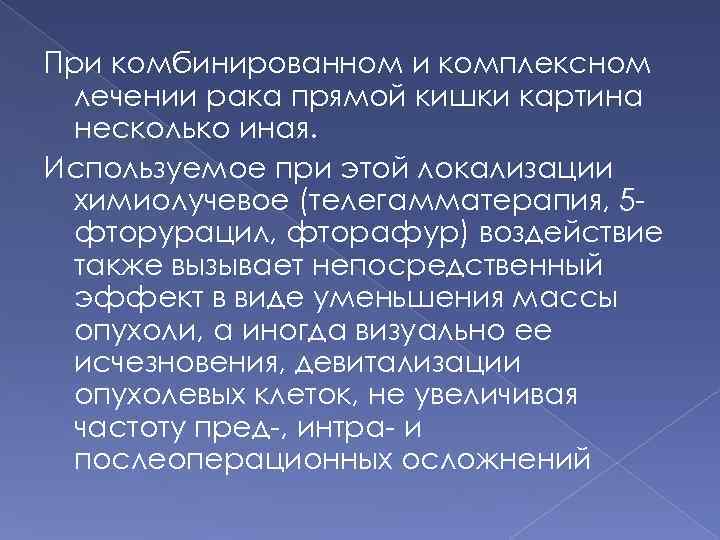 При комбинированном и комплексном лечении рака прямой кишки картина несколько иная. Используемое при этой