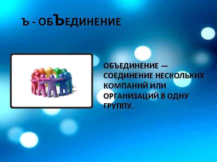 Ъ - ОБЪЕДИНЕНИЕ — СОЕДИНЕНИЕ НЕСКОЛЬКИХ КОМПАНИЙ ИЛИ ОРГАНИЗАЦИЙ В ОДНУ ГРУППУ. 